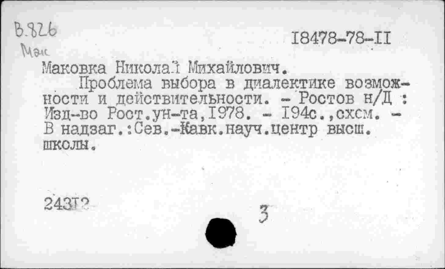 ﻿ь.ш
18478-78-11
Маковка Никола'! Михайлович.
Проблема выбора в диалектике возможности и действительности. - Ростов н/Д : Изд-во Рост.ун-та,1978. - 194с.,схсм. -В надзаг.:Сев.-Кавк.науч.центр высш, школы.
24&Т?
3